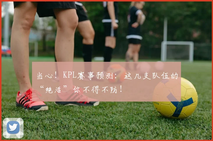 当心!KPL赛事预测:这几支队伍的“绝活”你不得不防!