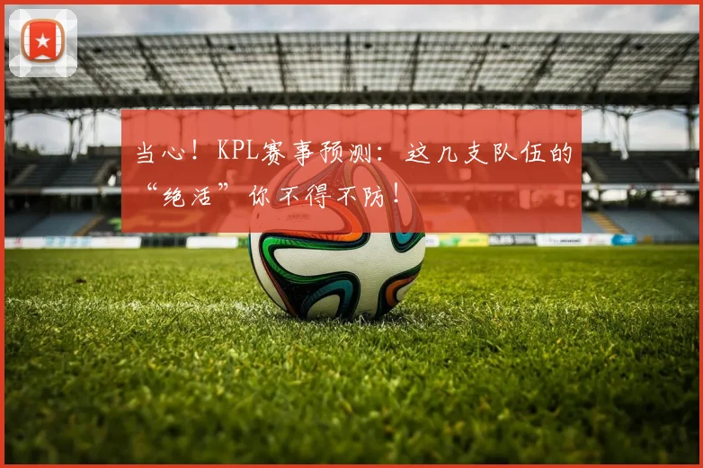 当心！KPL赛事预测：这几支队伍的“绝活”你不得不防！
