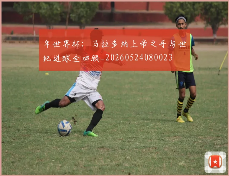 年世界杯:马拉多纳上帝之手与世纪进球全回顾_20260524080023