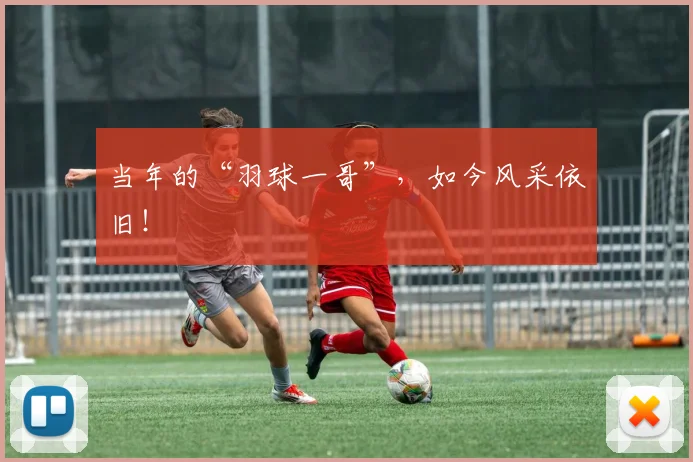 当年的“羽球一哥”,如今风采依旧!