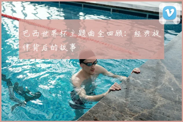 巴西世界杯主题曲全回顾:经典旋律背后的故事