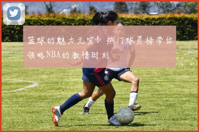 篮球的魅力无穷!热门球员榜带你领略NBA的激情时刻