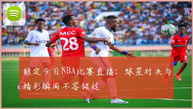 锁定今日NBA比赛直播:球星对决与精彩瞬间不容错过