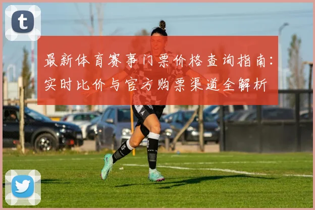 最新体育赛事门票价格查询指南：实时比价与官方购票渠道全解析